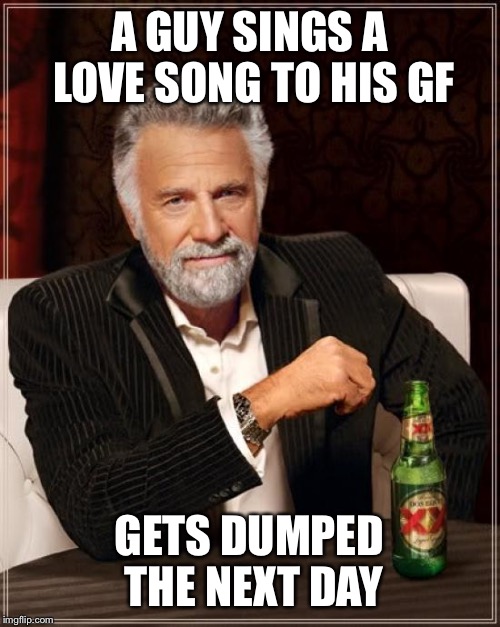 The Most Interesting Man In The World Meme | A GUY SINGS A LOVE SONG TO HIS GF; GETS DUMPED THE NEXT DAY | image tagged in memes,the most interesting man in the world | made w/ Imgflip meme maker