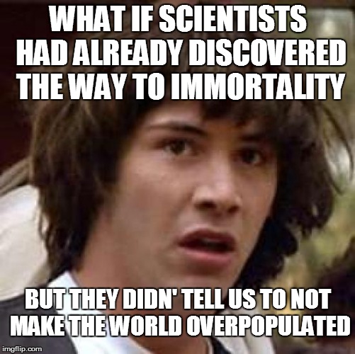 This prevents me from sleep at night... | WHAT IF SCIENTISTS HAD ALREADY DISCOVERED THE WAY TO IMMORTALITY; BUT THEY DIDN' TELL US TO NOT MAKE THE WORLD OVERPOPULATED | image tagged in memes,conspiracy keanu | made w/ Imgflip meme maker