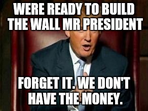 Trumps first day in office | WERE READY TO BUILD THE WALL MR PRESIDENT; FORGET IT. WE DON'T HAVE THE MONEY. | image tagged in donald trump,wall,illegal immigration | made w/ Imgflip meme maker