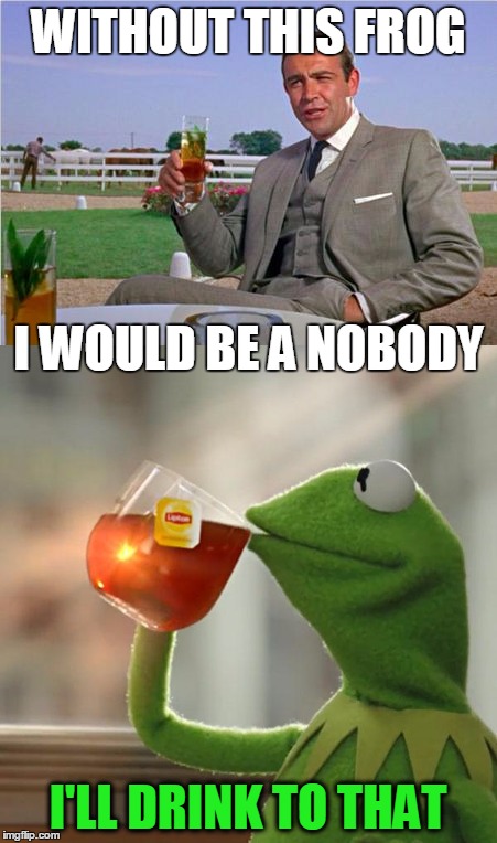 One would not exist without the other in this war... | WITHOUT THIS FROG; I WOULD BE A NOBODY; I'LL DRINK TO THAT | image tagged in sean connery  kermit,sean connery,kermit the frog,kermit vs connery,sean connery vs kermit | made w/ Imgflip meme maker