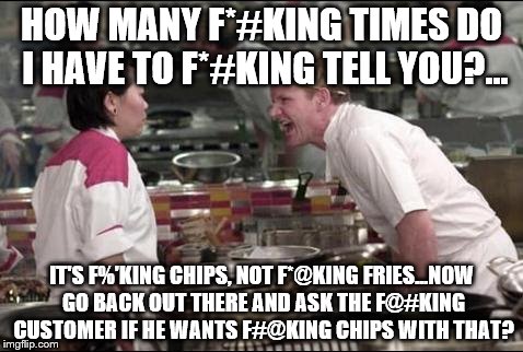 Angry Chef Gordon Ramsay | HOW MANY F*#KING TIMES DO I HAVE TO F*#KING TELL YOU?... IT'S F%'KING CHIPS, NOT F*@KING FRIES...NOW GO BACK OUT THERE AND ASK THE F@#KING CUSTOMER IF HE WANTS F#@KING CHIPS WITH THAT? | image tagged in memes,angry chef gordon ramsay | made w/ Imgflip meme maker