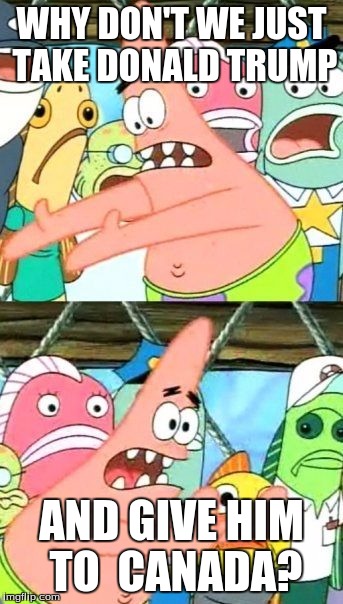 Put It Somewhere Else Patrick | WHY DON'T WE JUST TAKE DONALD TRUMP; AND GIVE HIM TO  CANADA? | image tagged in memes,put it somewhere else patrick | made w/ Imgflip meme maker