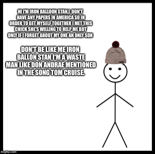 Be Like Bill Meme | HI I'M IRON BALLOON STAN,I  DON'T HAVE ANY PAPERS IN AMERICA SO IN ORDER TO GET MYSELF TOGETHER I MET THIS CHICK SHE'S WILLING TO HELP ME BUT ONLY IF I FORGET ABOUT MY ONE AN ONLY SON; DON'T BE LIKE ME IRON BALLON STAN I'M A WASTE MAN LIKE DON ANDRAE MENTIONED IN THE SONG TOM CRUISE. | image tagged in memes,be like bill | made w/ Imgflip meme maker