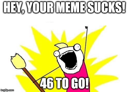 X All The Y Meme | HEY, YOUR MEME SUCKS! 46 TO GO! | image tagged in memes,x all the y | made w/ Imgflip meme maker