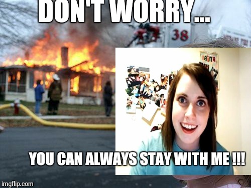 Burning down the house | DON'T WORRY... YOU CAN ALWAYS STAY WITH ME !!! | image tagged in overly attached girlfriend,burning house girl | made w/ Imgflip meme maker