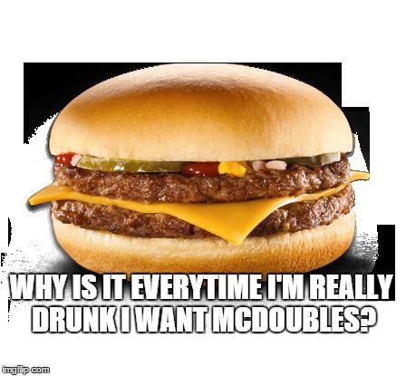 Drunk food | WHY IS IT EVERYTIME I'M REALLY DRUNK I WANT MCDOUBLES? | image tagged in drunk food | made w/ Imgflip meme maker