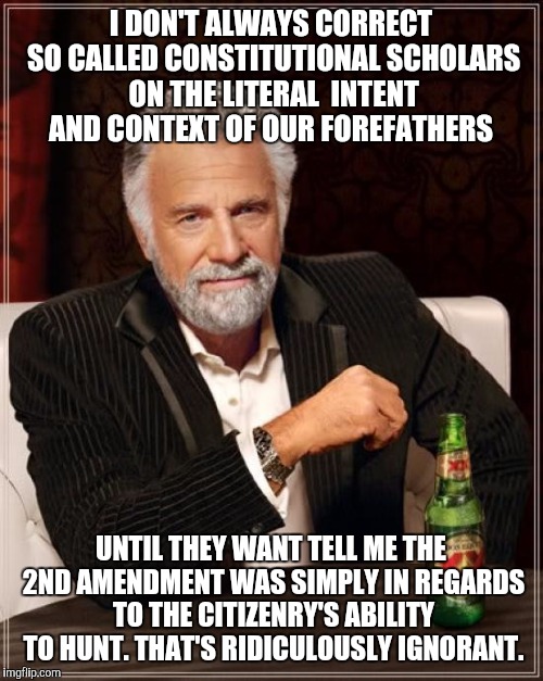 The Most Interesting Man In The World Meme | I DON'T ALWAYS CORRECT SO CALLED CONSTITUTIONAL SCHOLARS ON THE LITERAL  INTENT AND CONTEXT OF OUR FOREFATHERS; UNTIL THEY WANT TELL ME THE 2ND AMENDMENT WAS SIMPLY IN REGARDS TO THE CITIZENRY'S ABILITY TO HUNT. THAT'S RIDICULOUSLY IGNORANT. | image tagged in memes,the most interesting man in the world | made w/ Imgflip meme maker