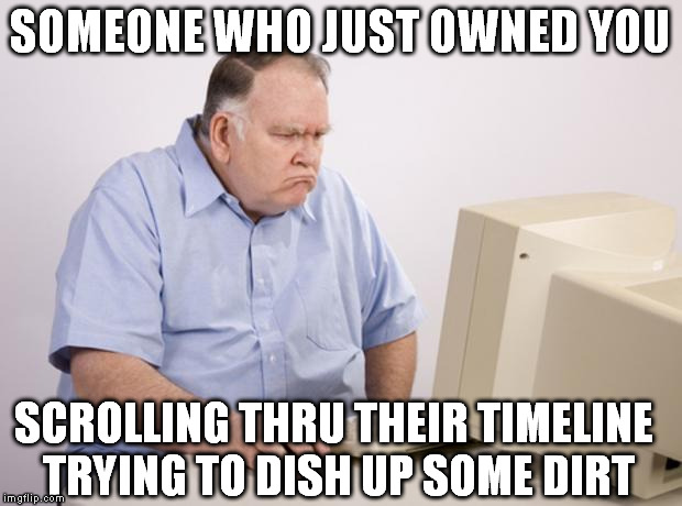 pissed computer | SOMEONE WHO JUST OWNED YOU; SCROLLING THRU THEIR TIMELINE TRYING TO DISH UP SOME DIRT | image tagged in pissed computer,owned | made w/ Imgflip meme maker