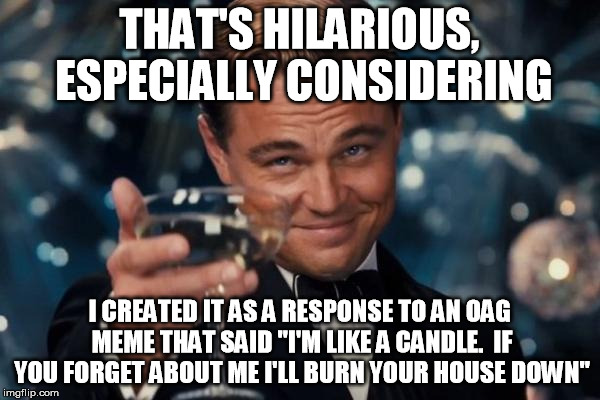 Leonardo Dicaprio Cheers Meme | THAT'S HILARIOUS, ESPECIALLY CONSIDERING I CREATED IT AS A RESPONSE TO AN OAG MEME THAT SAID "I'M LIKE A CANDLE.  IF YOU FORGET ABOUT ME I'L | image tagged in memes,leonardo dicaprio cheers | made w/ Imgflip meme maker