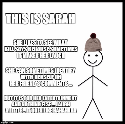 Be Like Bill Meme | THIS IS SARAH; SHE LIKES TO SEE WHAT BILL SAYS BECAUSE SOMETIMES IT MAKES HER LAUGH; SHE CAN SOMETIMES IDENTIFY WITH HERSELF OR HER FRIEND'S COMMENTS ... BUT IT IS FOR HER ENTERTAINMENT AND NOTHING ELSE ... LAUGH A LITTLE .. IT GOES LIKE HAHAHAHA | image tagged in memes,be like bill | made w/ Imgflip meme maker