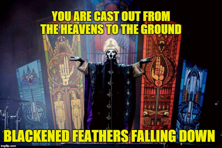 From the Pinnacle to the Pit  | YOU ARE CAST OUT FROM THE HEAVENS TO THE GROUND; BLACKENED FEATHERS FALLING DOWN | image tagged in papa emeritus iii,ghost bc,ghost,meliora | made w/ Imgflip meme maker