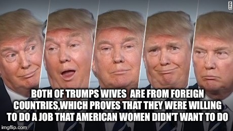 Trumps immigrants   | BOTH OF TRUMPS WIVES  ARE FROM FOREIGN COUNTRIES,WHICH PROVES THAT THEY WERE WILLING TO DO A JOB THAT AMERICAN WOMEN DIDN'T WANT TO DO | image tagged in donald trump,republicans,memes,latest,featured | made w/ Imgflip meme maker