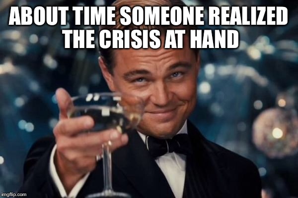 Leonardo Dicaprio Cheers Meme | ABOUT TIME SOMEONE REALIZED THE CRISIS AT HAND | image tagged in memes,leonardo dicaprio cheers | made w/ Imgflip meme maker
