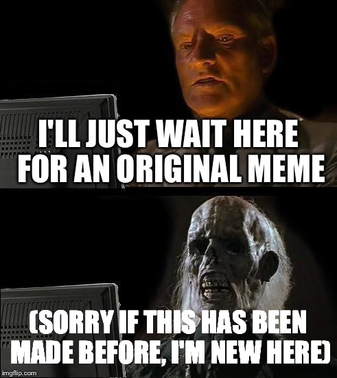 I'll Just Wait Here | I'LL JUST WAIT HERE FOR AN ORIGINAL MEME; (SORRY IF THIS HAS BEEN MADE BEFORE, I'M NEW HERE) | image tagged in memes,ill just wait here | made w/ Imgflip meme maker