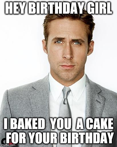 Ryan Gosling Happy Birthday | HEY BIRTHDAY GIRL; I BAKED  YOU  A CAKE FOR YOUR BIRTHDAY | image tagged in ryan gosling happy birthday | made w/ Imgflip meme maker