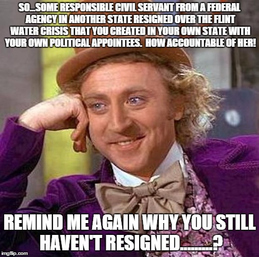 Creepy Condescending Wonka | SO...SOME RESPONSIBLE CIVIL SERVANT FROM A FEDERAL AGENCY IN ANOTHER STATE RESIGNED OVER THE FLINT WATER CRISIS THAT YOU CREATED IN YOUR OWN STATE WITH YOUR OWN POLITICAL APPOINTEES.  HOW ACCOUNTABLE OF HER! REMIND ME AGAIN WHY YOU STILL HAVEN'T RESIGNED.........? | image tagged in memes,creepy condescending wonka | made w/ Imgflip meme maker