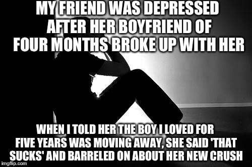 Depression | MY FRIEND WAS DEPRESSED AFTER HER BOYFRIEND OF FOUR MONTHS BROKE UP WITH HER; WHEN I TOLD HER THE BOY I LOVED FOR FIVE YEARS WAS MOVING AWAY, SHE SAID 'THAT SUCKS' AND BARRELED ON ABOUT HER NEW CRUSH | image tagged in depression | made w/ Imgflip meme maker
