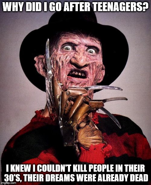 Depressing Meme Vol XI
(Will this one be just as successful? Only time will tell) | WHY DID I GO AFTER TEENAGERS? I KNEW I COULDN'T KILL PEOPLE IN THEIR 30'S, THEIR DREAMS WERE ALREADY DEAD | image tagged in freddy krueger face | made w/ Imgflip meme maker