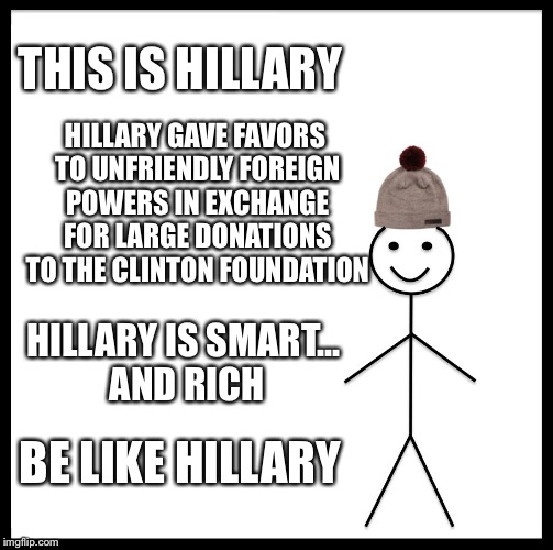 Be Like Bill Meme | THIS IS HILLARY; HILLARY GAVE FAVORS TO UNFRIENDLY FOREIGN POWERS IN EXCHANGE FOR LARGE DONATIONS TO THE CLINTON FOUNDATION; HILLARY IS SMART... AND RICH; BE LIKE HILLARY | image tagged in memes,be like bill | made w/ Imgflip meme maker