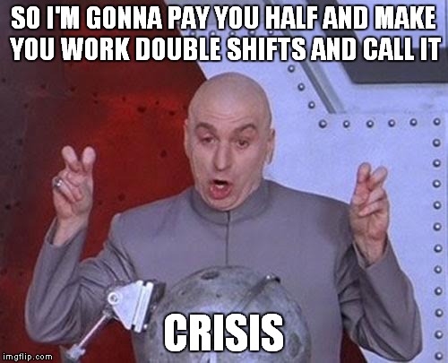 And I'm gonna gain even more from it, but i'm reeeeeally sorry for you. | SO I'M GONNA PAY YOU HALF AND MAKE YOU WORK DOUBLE SHIFTS AND CALL IT; CRISIS | image tagged in memes,dr evil laser | made w/ Imgflip meme maker