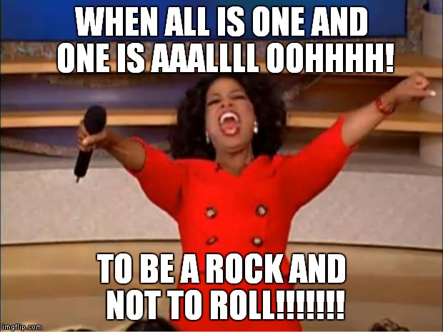 I won't lie, I've been there | WHEN ALL IS ONE AND ONE IS AAALLLL OOHHHH! TO BE A ROCK AND NOT TO ROLL!!!!!!! | image tagged in memes,oprah you get a | made w/ Imgflip meme maker