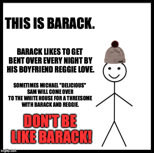 Don't Be Like Barack | THIS IS BARACK. BARACK LIKES TO GET BENT OVER EVERY NIGHT BY HIS BOYFRIEND REGGIE LOVE. SOMETIMES MICHAEL "DELICIOUS" SAM WILL COME OVER TO THE WHITE HOUSE FOR A THREESOME WITH BARACK AND REGGIE. DON'T BE LIKE BARACK! | image tagged in memes,be like bill,barack obama,michael sam,reggie love | made w/ Imgflip meme maker
