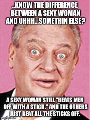 Ayyyyyye! Here's another one!  | ..KNOW THE DIFFERENCE BETWEEN A SEXY WOMAN AND UHHH...SOMETHIN ELSE? A SEXY WOMAN STILL "BEATS MEN OFF WITH A STICK." AND THE OTHERS JUST BEAT ALL THE STICKS OFF. | image tagged in rodney dangerfield,nsfw,jokes | made w/ Imgflip meme maker