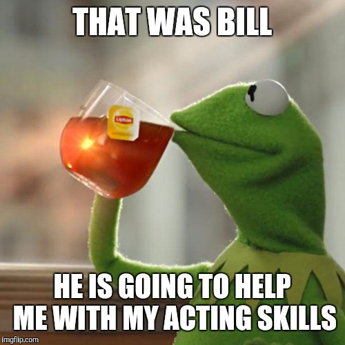 But That's None Of My Business | THAT WAS BILL; HE IS GOING TO HELP ME WITH MY ACTING SKILLS | image tagged in memes,but thats none of my business,kermit the frog | made w/ Imgflip meme maker