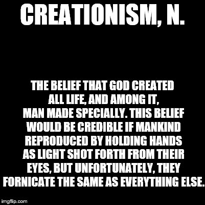 An Ode to the Devil's Dictionary | CREATIONISM, N. THE BELIEF THAT GOD CREATED ALL LIFE, AND AMONG IT, MAN MADE SPECIALLY. THIS BELIEF WOULD BE CREDIBLE IF MANKIND REPRODUCED BY HOLDING HANDS AS LIGHT SHOT FORTH FROM THEIR EYES, BUT UNFORTUNATELY, THEY FORNICATE THE SAME AS EVERYTHING ELSE. | image tagged in blank,devil's dictionary,definition,creationism | made w/ Imgflip meme maker