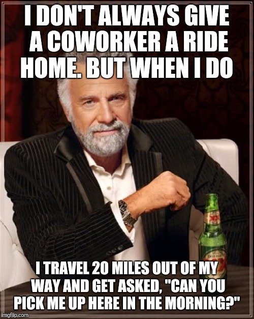 The Most Interesting Man In The World Meme | I DON'T ALWAYS GIVE A COWORKER A RIDE HOME. BUT WHEN I DO; I TRAVEL 20 MILES OUT OF MY WAY AND GET ASKED, "CAN YOU PICK ME UP HERE IN THE MORNING?" | image tagged in memes,the most interesting man in the world | made w/ Imgflip meme maker