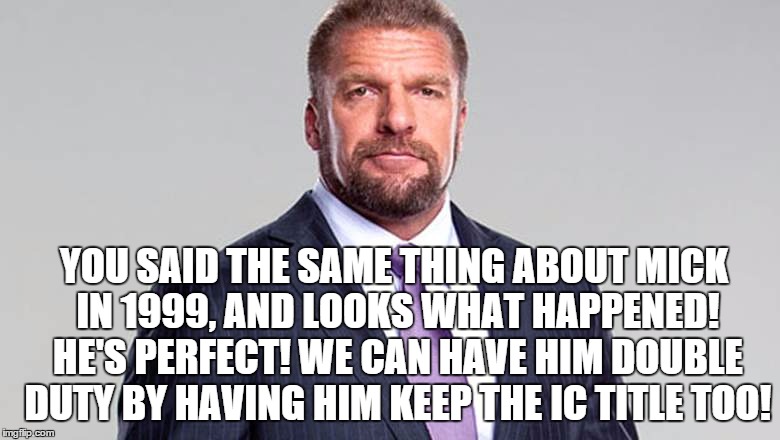 YOU SAID THE SAME THING ABOUT MICK IN 1999, AND LOOKS WHAT HAPPENED! HE'S PERFECT! WE CAN HAVE HIM DOUBLE DUTY BY HAVING HIM KEEP THE IC TITLE TOO! | made w/ Imgflip meme maker
