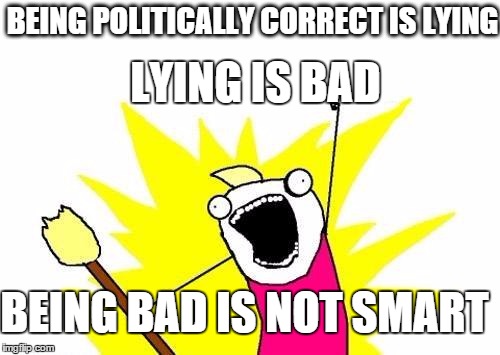 X All The Y Meme | BEING POLITICALLY CORRECT IS LYING LYING IS BAD BEING BAD IS NOT SMART | image tagged in memes,x all the y | made w/ Imgflip meme maker