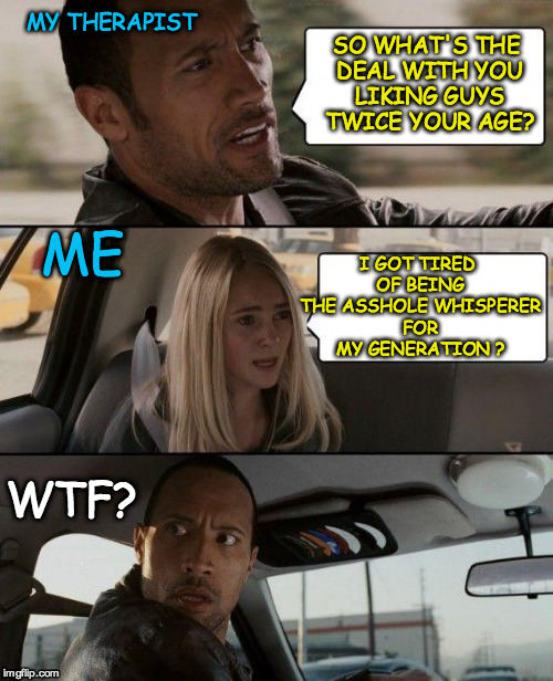 The Rock Driving | MY THERAPIST; SO WHAT'S THE DEAL WITH YOU LIKING GUYS TWICE YOUR AGE? I GOT TIRED OF BEING THE ASSHOLE WHISPERER FOR MY GENERATION ? ME; WTF? | image tagged in memes,the rock driving | made w/ Imgflip meme maker
