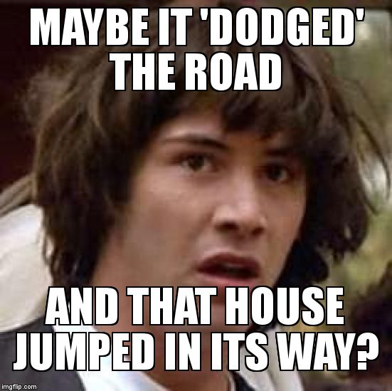 Conspiracy Keanu Meme | MAYBE IT 'DODGED' THE ROAD AND THAT HOUSE JUMPED IN ITS WAY? | image tagged in memes,conspiracy keanu | made w/ Imgflip meme maker