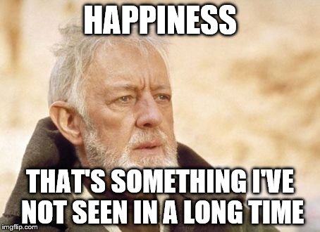 It's true. | HAPPINESS; THAT'S SOMETHING I'VE NOT SEEN IN A LONG TIME | image tagged in memes,obi wan kenobi | made w/ Imgflip meme maker