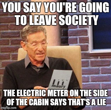 Maury Lie Detector Meme | YOU SAY YOU'RE GOING TO LEAVE SOCIETY THE ELECTRIC METER ON THE SIDE OF THE CABIN SAYS THAT'S A LIE | image tagged in memes,maury lie detector | made w/ Imgflip meme maker