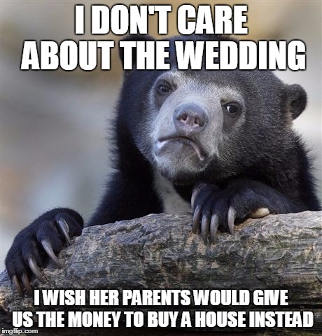 Confession Bear | I DON'T CARE ABOUT THE WEDDING; I WISH HER PARENTS WOULD GIVE US THE MONEY TO BUY A HOUSE INSTEAD | image tagged in memes,confession bear,AdviceAnimals | made w/ Imgflip meme maker