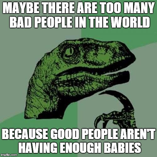 Philosoraptor | MAYBE THERE ARE TOO MANY BAD PEOPLE IN THE WORLD; BECAUSE GOOD PEOPLE AREN'T HAVING ENOUGH BABIES | image tagged in memes,philosoraptor | made w/ Imgflip meme maker