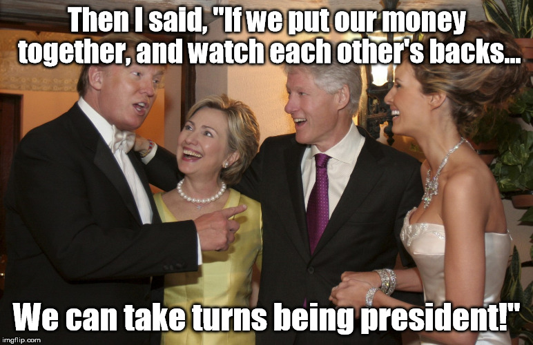 Democracy in Action | Then I said, "If we put our money together, and watch each other's backs... We can take turns being president!" | image tagged in donald trump,trump,hillary clinton,bill clinton,clinton,money | made w/ Imgflip meme maker