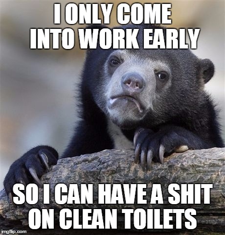 Confession Bear | I ONLY COME INTO WORK EARLY; SO I CAN HAVE A SHIT ON CLEAN TOILETS | image tagged in memes,confession bear,AdviceAnimals | made w/ Imgflip meme maker