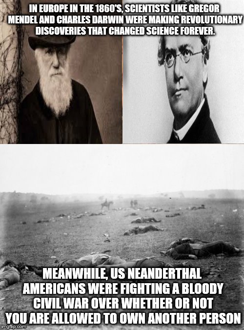 Only in America, right guys? | IN EUROPE IN THE 1860'S, SCIENTISTS LIKE GREGOR MENDEL AND CHARLES DARWIN WERE MAKING REVOLUTIONARY DISCOVERIES THAT CHANGED SCIENCE FOREVER. MEANWHILE, US NEANDERTHAL AMERICANS WERE FIGHTING A BLOODY CIVIL WAR OVER WHETHER OR NOT YOU ARE ALLOWED TO OWN ANOTHER PERSON | image tagged in memes,science,america | made w/ Imgflip meme maker