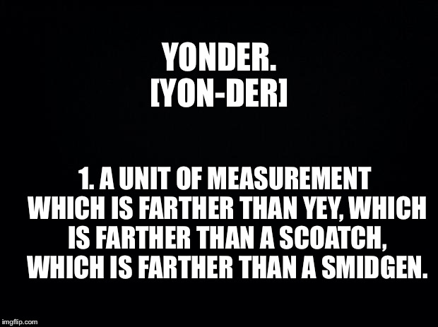 Black background | YONDER. [YON-DER]; 1. A UNIT OF MEASUREMENT WHICH IS FARTHER THAN YEY, WHICH IS FARTHER THAN A SCOATCH, WHICH IS FARTHER THAN A SMIDGEN. | image tagged in black background | made w/ Imgflip meme maker