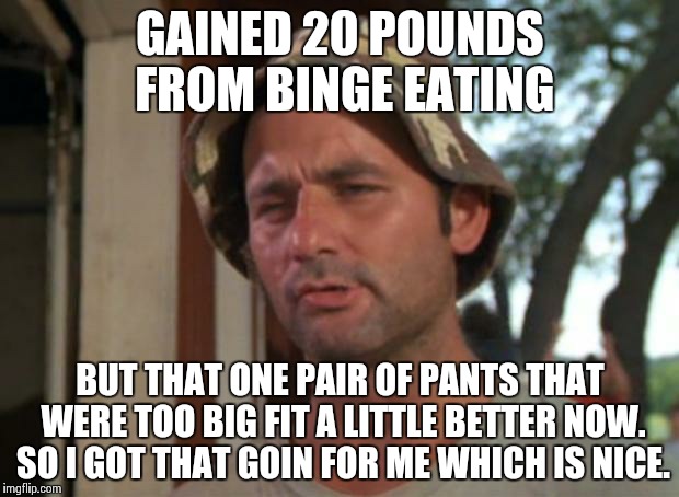 So I Got That Goin For Me Which Is Nice Meme | GAINED 20 POUNDS FROM BINGE EATING; BUT THAT ONE PAIR OF PANTS THAT WERE TOO BIG FIT A LITTLE BETTER NOW. SO I GOT THAT GOIN FOR ME WHICH IS NICE. | image tagged in memes,so i got that goin for me which is nice | made w/ Imgflip meme maker