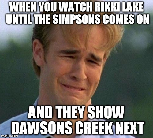 1990s First World Problems | WHEN YOU WATCH RIKKI LAKE UNTIL THE SIMPSONS COMES ON; AND THEY SHOW DAWSONS CREEK NEXT | image tagged in memes,1990s first world problems | made w/ Imgflip meme maker