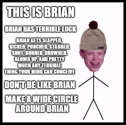 BAD luck Brian | THIS IS BRIAN; BRIAN HAS TERRIBLE LUCK; BRIAN GETS SLAPPED, KICKED, PUNCHED, STABBED, SHOT, BURNED, DROWNED, BLOWN UP, AND PRETTY MUCH ANY TERRIBLE THING YOUR MIND CAN CONCEIVE; DON'T BE LIKE BRIAN; MAKE A WIDE CIRCLE AROUND BRIAN | image tagged in bad luck brian | made w/ Imgflip meme maker