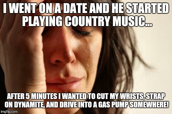First World Problems Meme | I WENT ON A DATE AND HE STARTED PLAYING COUNTRY MUSIC... AFTER 5 MINUTES I WANTED TO CUT MY WRISTS, STRAP ON DYNAMITE, AND DRIVE INTO A GAS PUMP SOMEWHERE! | image tagged in memes,first world problems | made w/ Imgflip meme maker