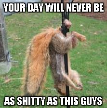 YOUR DAY WILL NEVER BE AS SHITTY AS THIS GUYS | made w/ Imgflip meme maker