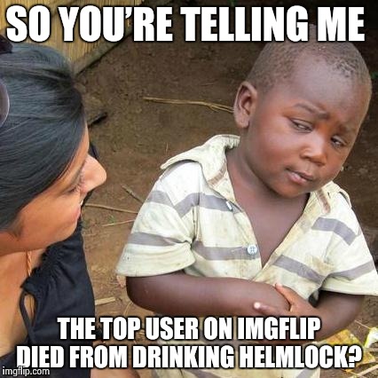 Third World Skeptical Kid Meme | SO YOU’RE TELLING ME; THE TOP USER ON IMGFLIP DIED FROM DRINKING HELMLOCK? | image tagged in memes,third world skeptical kid | made w/ Imgflip meme maker