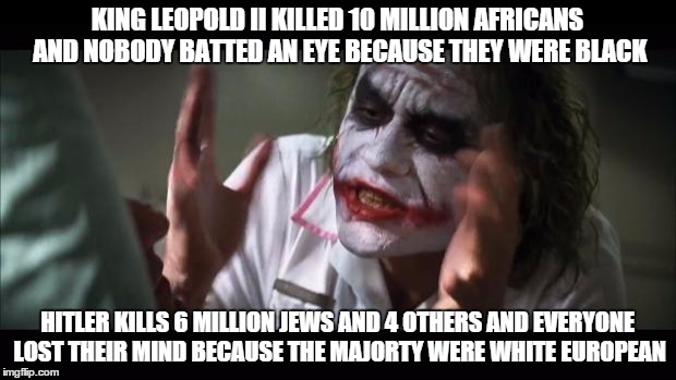 Racism
 | KING LEOPOLD II KILLED 10 MILLION AFRICANS AND NOBODY BATTED AN EYE BECAUSE THEY WERE BLACK; HITLER KILLS 6 MILLION JEWS AND 4 OTHERS AND EVERYONE LOST THEIR MIND BECAUSE THE MAJORTY WERE WHITE EUROPEAN | image tagged in memes,and everybody loses their minds | made w/ Imgflip meme maker