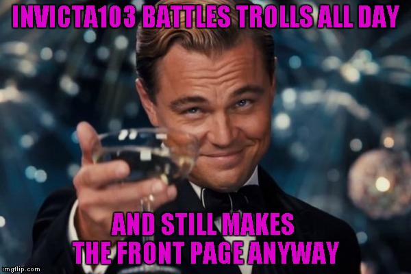 Leonardo Dicaprio Cheers Meme | INVICTA103 BATTLES TROLLS ALL DAY AND STILL MAKES THE FRONT PAGE ANYWAY | image tagged in memes,leonardo dicaprio cheers | made w/ Imgflip meme maker